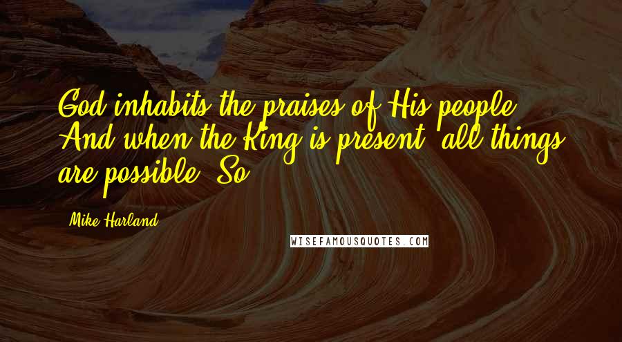 Mike Harland Quotes: God inhabits the praises of His people. And when the King is present, all things are possible. So