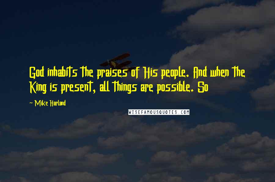 Mike Harland Quotes: God inhabits the praises of His people. And when the King is present, all things are possible. So