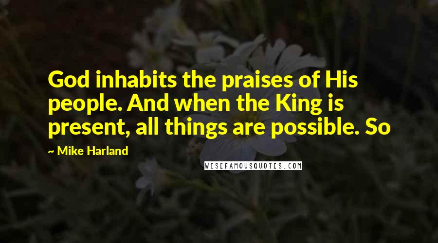 Mike Harland Quotes: God inhabits the praises of His people. And when the King is present, all things are possible. So