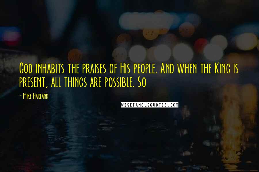 Mike Harland Quotes: God inhabits the praises of His people. And when the King is present, all things are possible. So