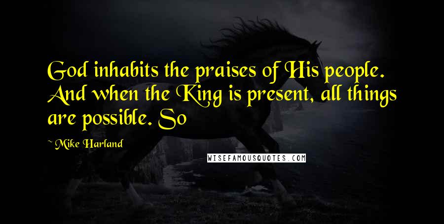 Mike Harland Quotes: God inhabits the praises of His people. And when the King is present, all things are possible. So