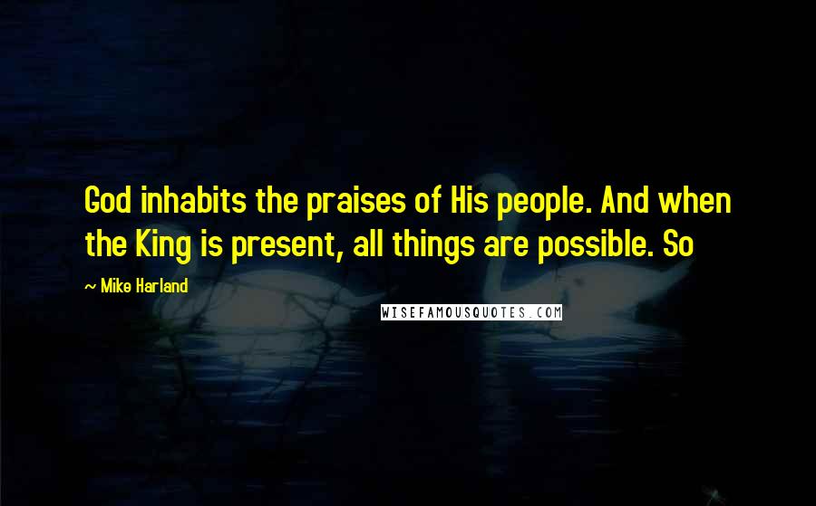 Mike Harland Quotes: God inhabits the praises of His people. And when the King is present, all things are possible. So