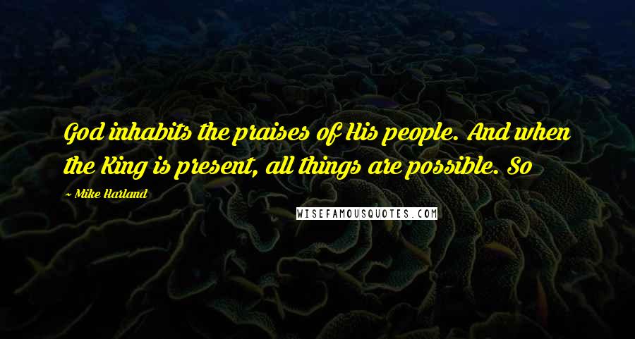 Mike Harland Quotes: God inhabits the praises of His people. And when the King is present, all things are possible. So