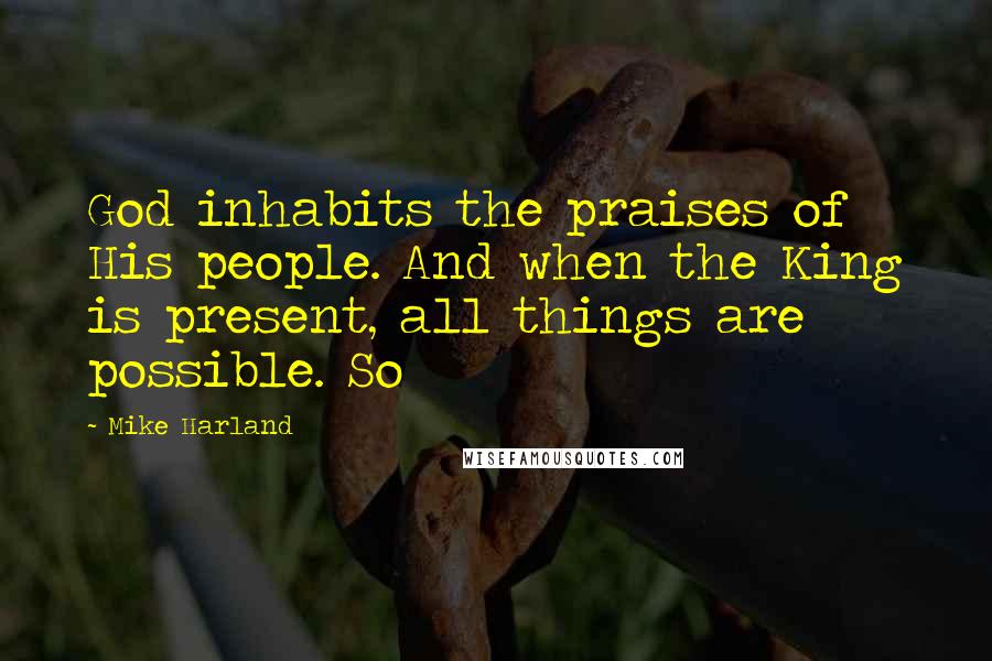 Mike Harland Quotes: God inhabits the praises of His people. And when the King is present, all things are possible. So