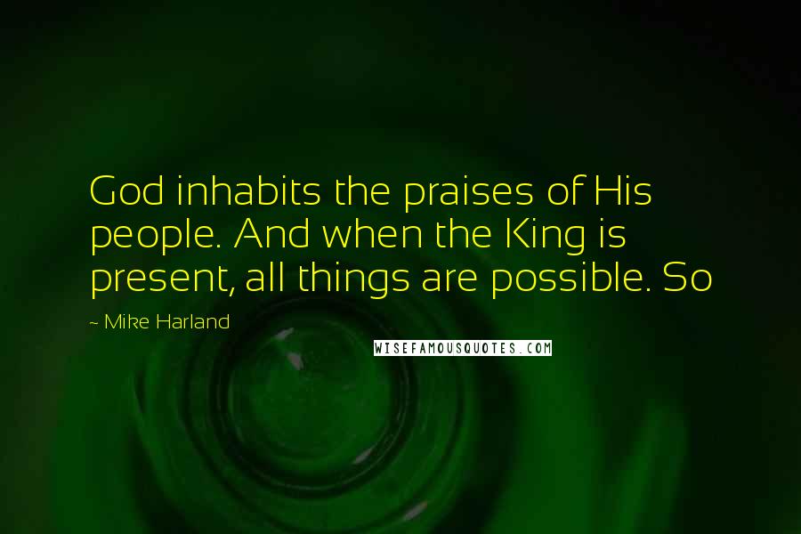 Mike Harland Quotes: God inhabits the praises of His people. And when the King is present, all things are possible. So