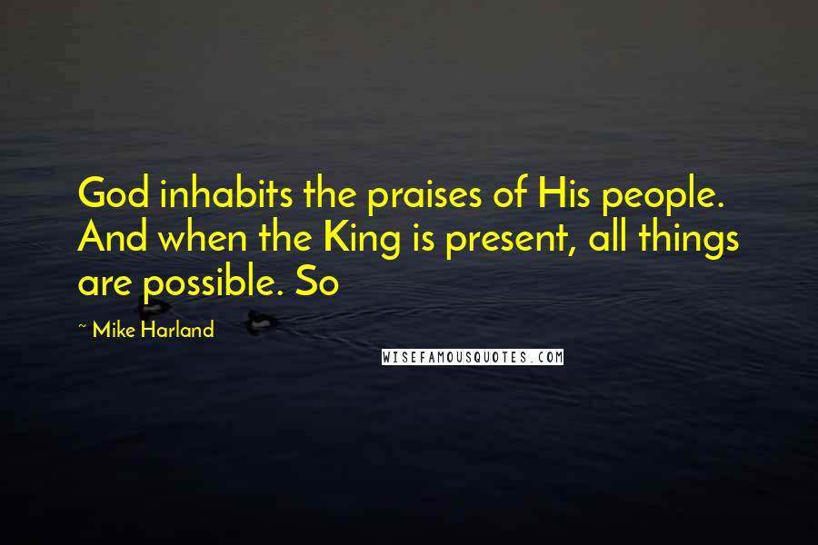 Mike Harland Quotes: God inhabits the praises of His people. And when the King is present, all things are possible. So