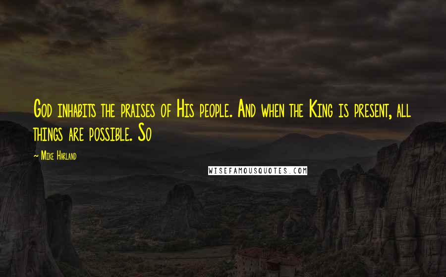 Mike Harland Quotes: God inhabits the praises of His people. And when the King is present, all things are possible. So