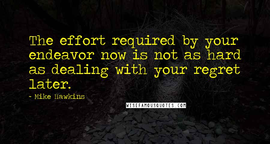 Mike Hawkins Quotes: The effort required by your endeavor now is not as hard as dealing with your regret later.