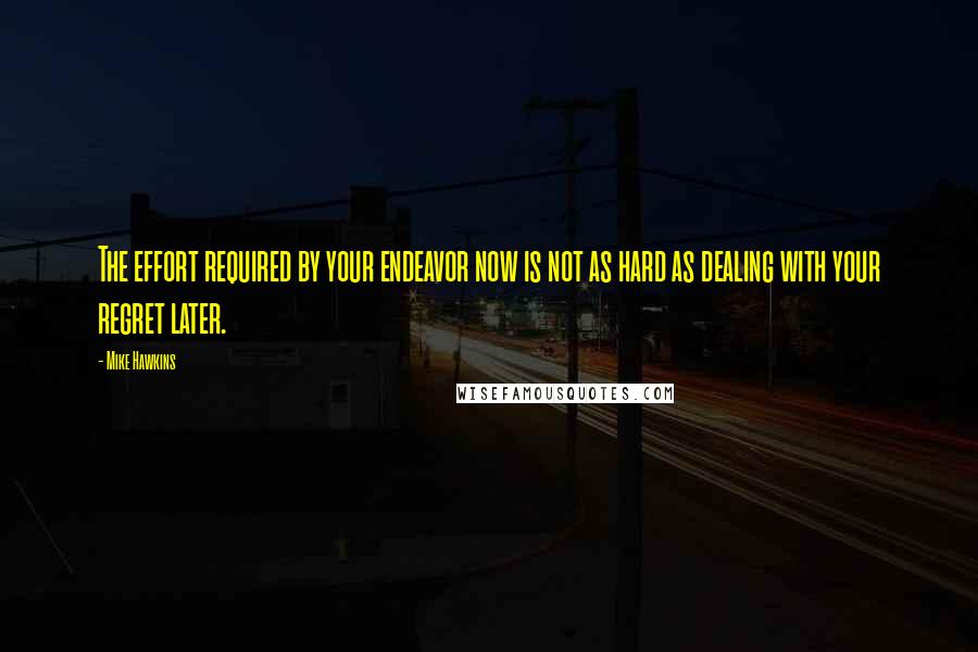 Mike Hawkins Quotes: The effort required by your endeavor now is not as hard as dealing with your regret later.