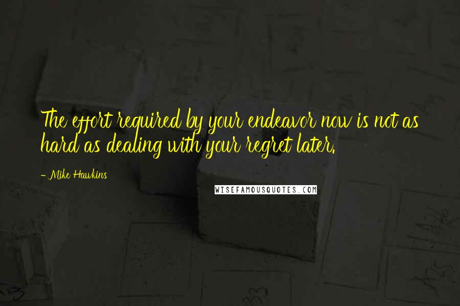 Mike Hawkins Quotes: The effort required by your endeavor now is not as hard as dealing with your regret later.