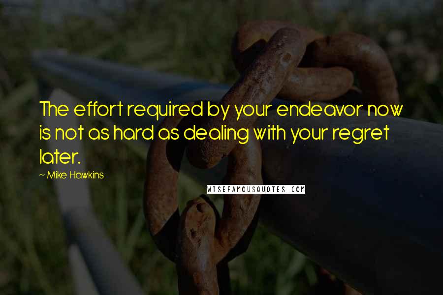 Mike Hawkins Quotes: The effort required by your endeavor now is not as hard as dealing with your regret later.