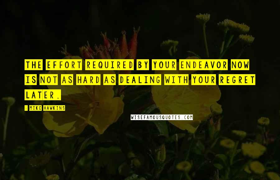 Mike Hawkins Quotes: The effort required by your endeavor now is not as hard as dealing with your regret later.