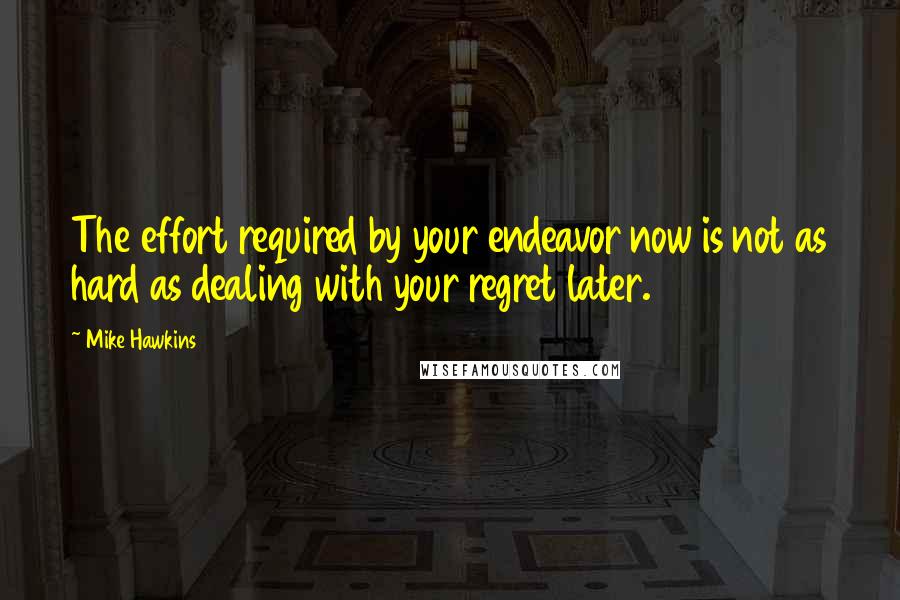 Mike Hawkins Quotes: The effort required by your endeavor now is not as hard as dealing with your regret later.