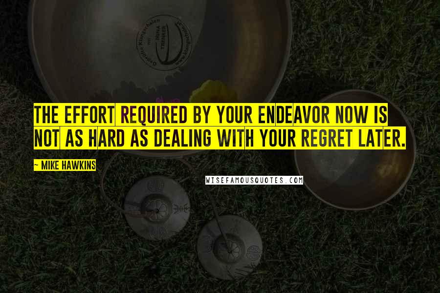 Mike Hawkins Quotes: The effort required by your endeavor now is not as hard as dealing with your regret later.