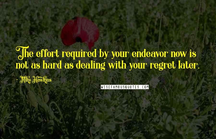 Mike Hawkins Quotes: The effort required by your endeavor now is not as hard as dealing with your regret later.