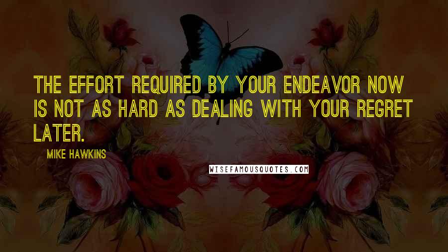 Mike Hawkins Quotes: The effort required by your endeavor now is not as hard as dealing with your regret later.