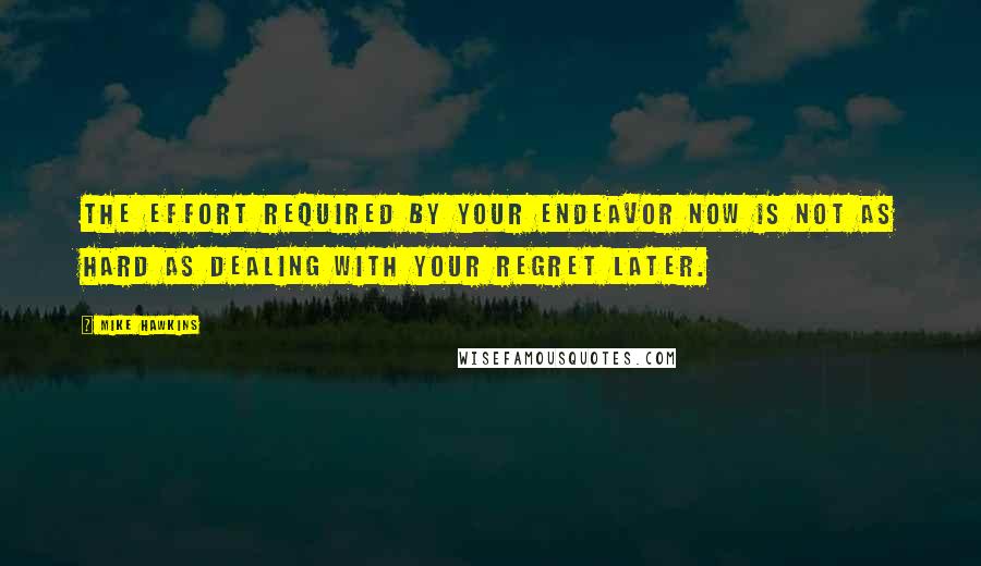 Mike Hawkins Quotes: The effort required by your endeavor now is not as hard as dealing with your regret later.