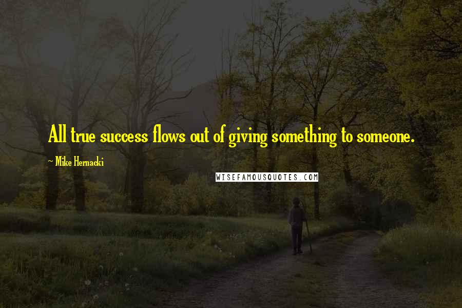 Mike Hernacki Quotes: All true success flows out of giving something to someone.