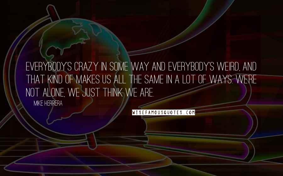 Mike Herrera Quotes: Everybody's crazy in some way and everybody's weird, and that kind of makes us all the same in a lot of ways. We're not alone, we just think we are.