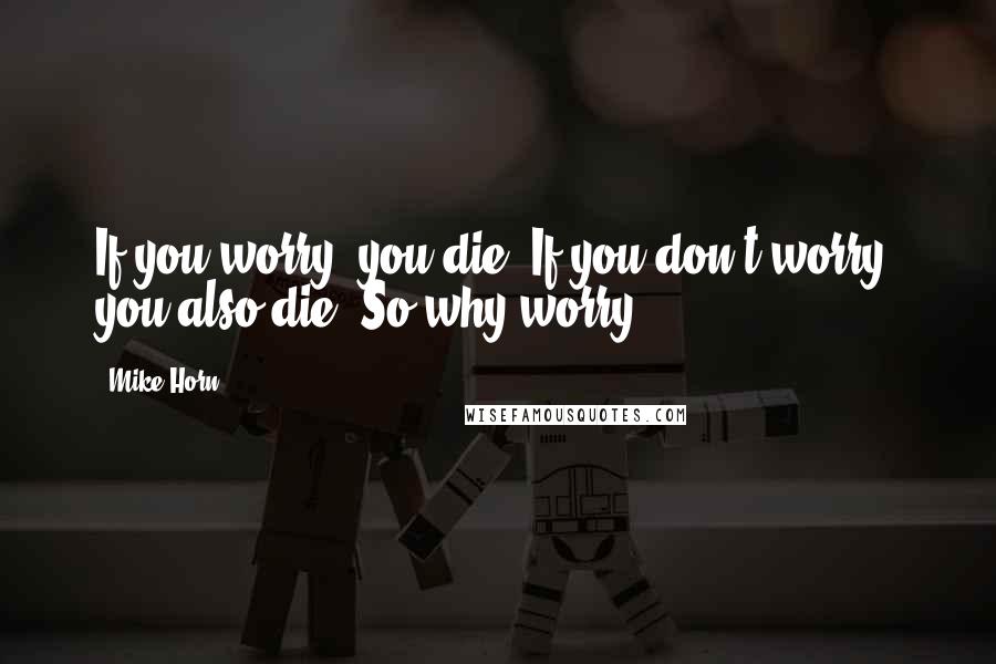 Mike Horn Quotes: If you worry, you die. If you don't worry, you also die. So why worry?