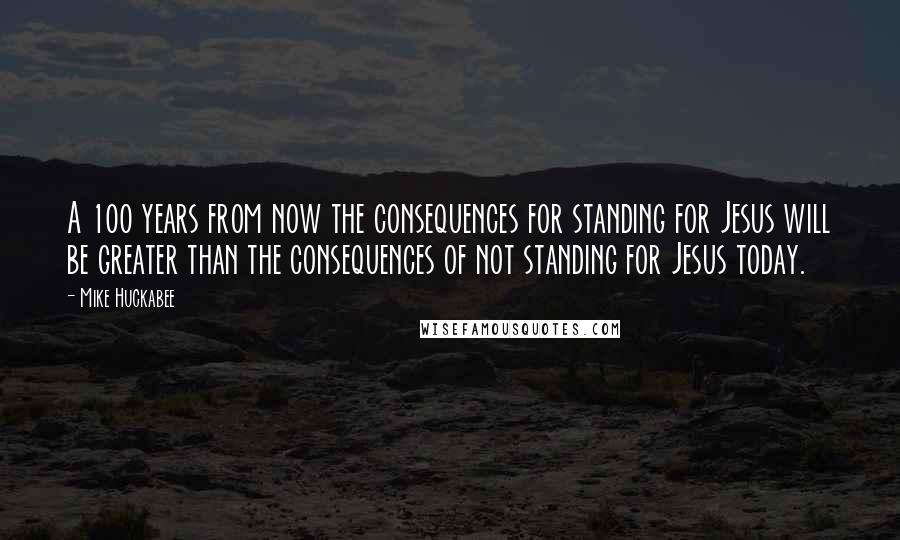 Mike Huckabee Quotes: A 100 years from now the consequences for standing for Jesus will be greater than the consequences of not standing for Jesus today.