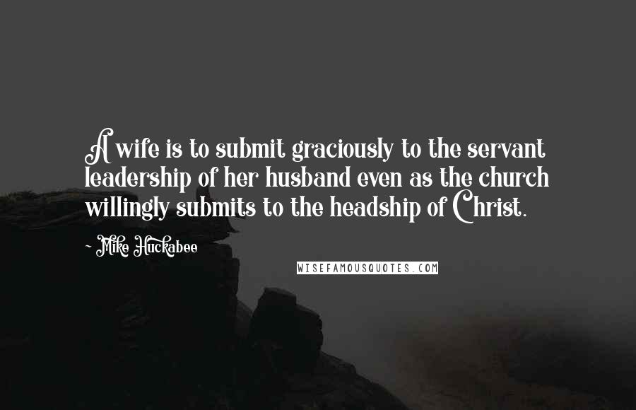 Mike Huckabee Quotes: A wife is to submit graciously to the servant leadership of her husband even as the church willingly submits to the headship of Christ.