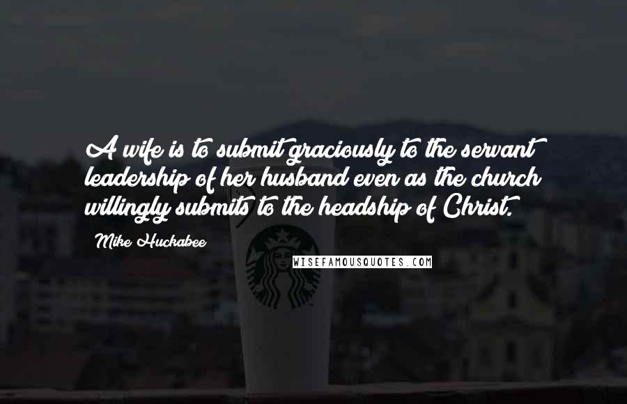 Mike Huckabee Quotes: A wife is to submit graciously to the servant leadership of her husband even as the church willingly submits to the headship of Christ.