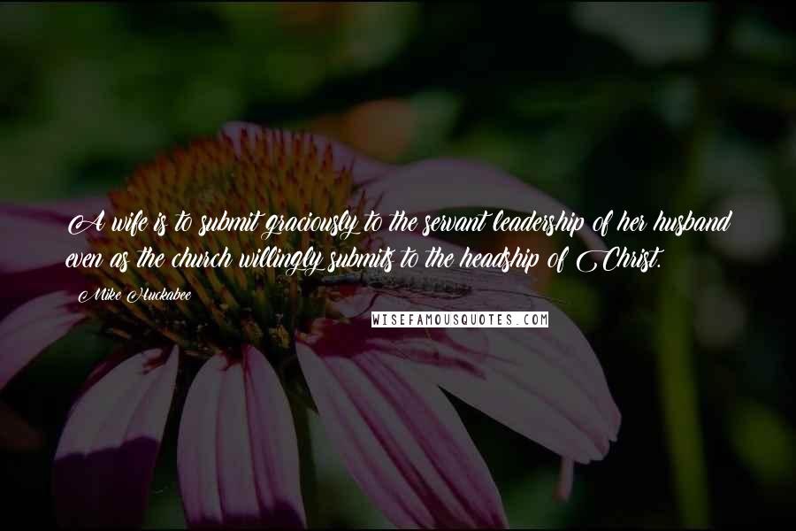 Mike Huckabee Quotes: A wife is to submit graciously to the servant leadership of her husband even as the church willingly submits to the headship of Christ.