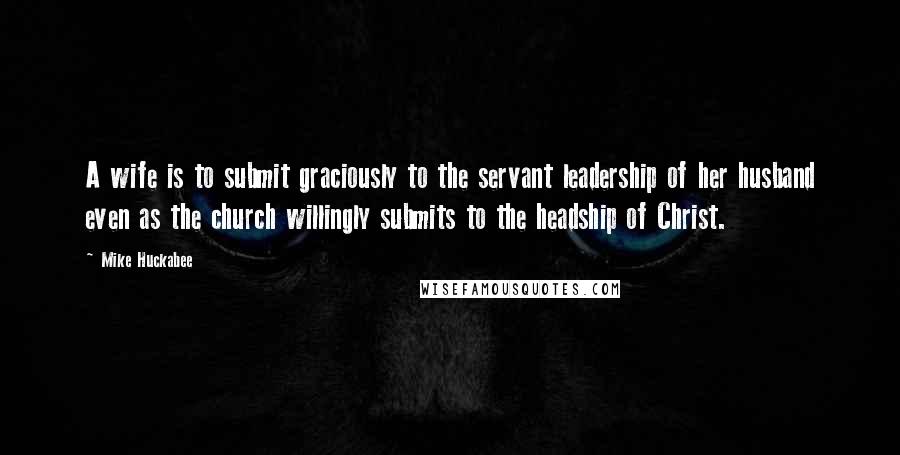 Mike Huckabee Quotes: A wife is to submit graciously to the servant leadership of her husband even as the church willingly submits to the headship of Christ.