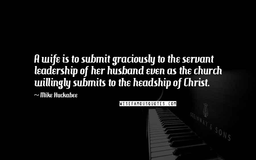 Mike Huckabee Quotes: A wife is to submit graciously to the servant leadership of her husband even as the church willingly submits to the headship of Christ.