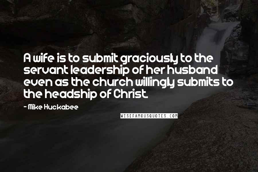 Mike Huckabee Quotes: A wife is to submit graciously to the servant leadership of her husband even as the church willingly submits to the headship of Christ.