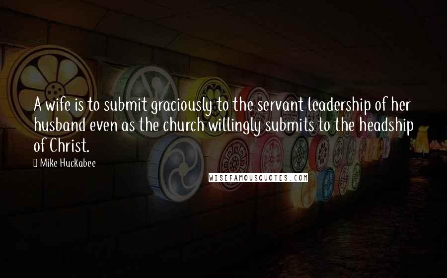 Mike Huckabee Quotes: A wife is to submit graciously to the servant leadership of her husband even as the church willingly submits to the headship of Christ.