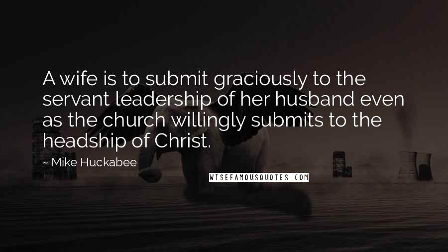 Mike Huckabee Quotes: A wife is to submit graciously to the servant leadership of her husband even as the church willingly submits to the headship of Christ.