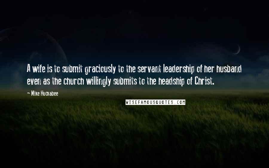 Mike Huckabee Quotes: A wife is to submit graciously to the servant leadership of her husband even as the church willingly submits to the headship of Christ.