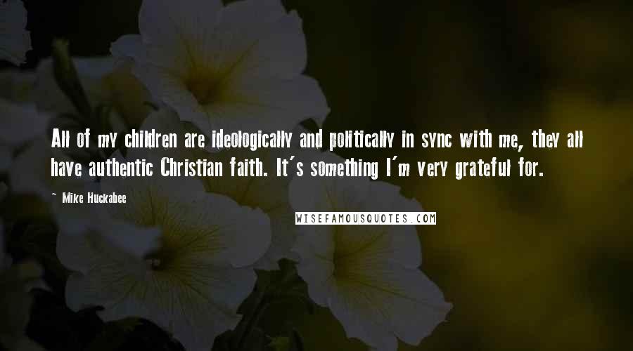 Mike Huckabee Quotes: All of my children are ideologically and politically in sync with me, they all have authentic Christian faith. It's something I'm very grateful for.