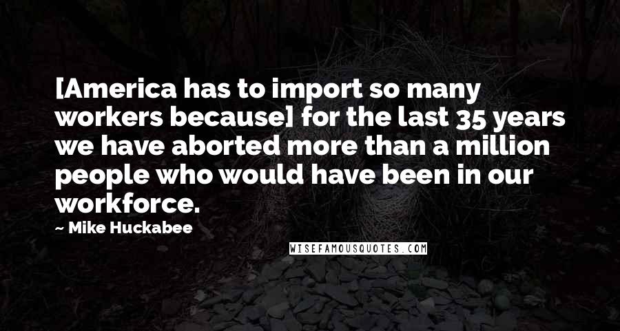 Mike Huckabee Quotes: [America has to import so many workers because] for the last 35 years we have aborted more than a million people who would have been in our workforce.