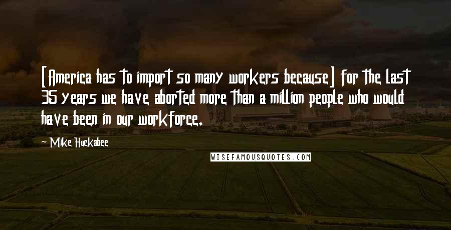 Mike Huckabee Quotes: [America has to import so many workers because] for the last 35 years we have aborted more than a million people who would have been in our workforce.