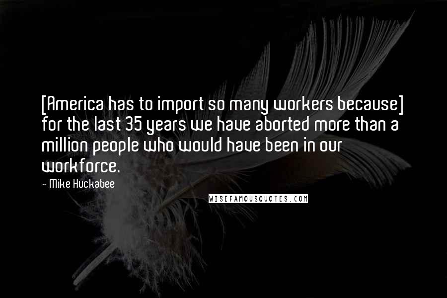 Mike Huckabee Quotes: [America has to import so many workers because] for the last 35 years we have aborted more than a million people who would have been in our workforce.