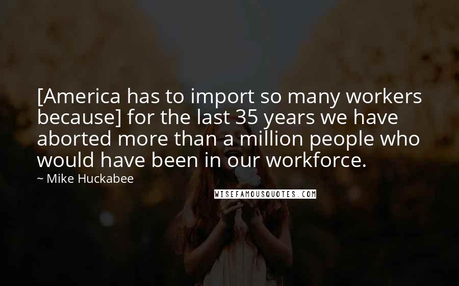 Mike Huckabee Quotes: [America has to import so many workers because] for the last 35 years we have aborted more than a million people who would have been in our workforce.