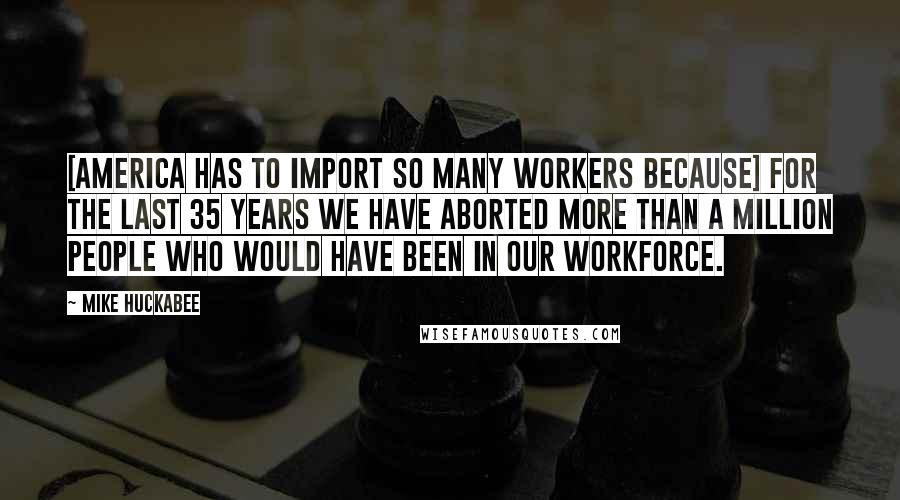 Mike Huckabee Quotes: [America has to import so many workers because] for the last 35 years we have aborted more than a million people who would have been in our workforce.
