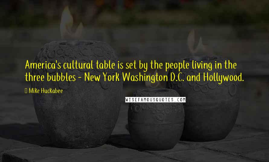 Mike Huckabee Quotes: America's cultural table is set by the people living in the three bubbles - New York Washington D.C. and Hollywood.