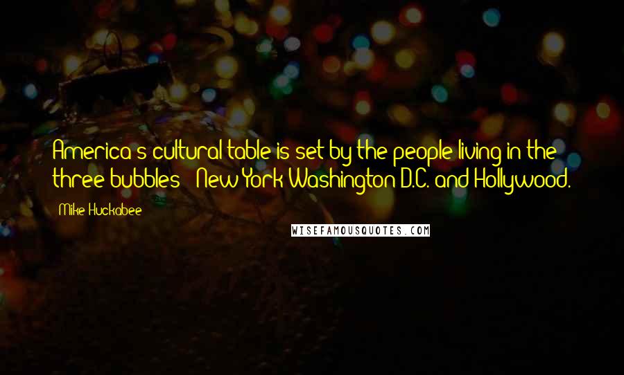 Mike Huckabee Quotes: America's cultural table is set by the people living in the three bubbles - New York Washington D.C. and Hollywood.