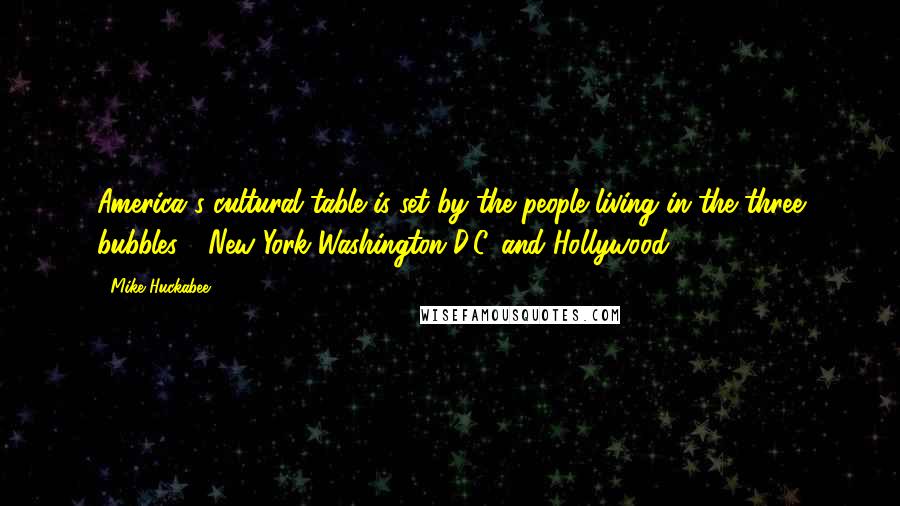 Mike Huckabee Quotes: America's cultural table is set by the people living in the three bubbles - New York Washington D.C. and Hollywood.