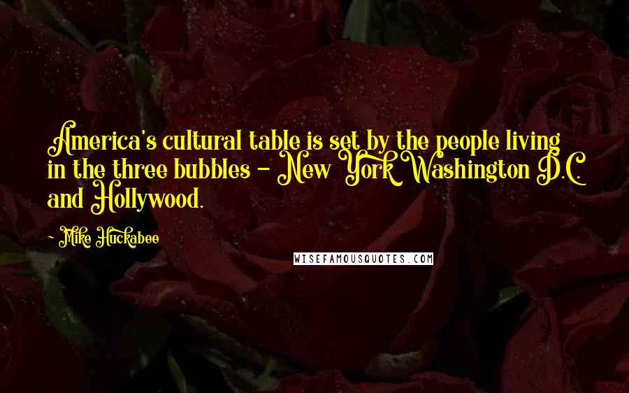 Mike Huckabee Quotes: America's cultural table is set by the people living in the three bubbles - New York Washington D.C. and Hollywood.