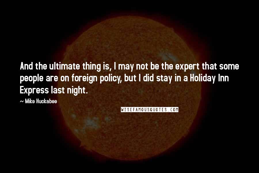 Mike Huckabee Quotes: And the ultimate thing is, I may not be the expert that some people are on foreign policy, but I did stay in a Holiday Inn Express last night.