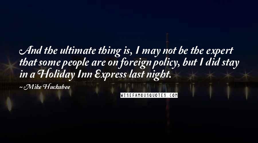 Mike Huckabee Quotes: And the ultimate thing is, I may not be the expert that some people are on foreign policy, but I did stay in a Holiday Inn Express last night.