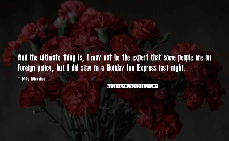 Mike Huckabee Quotes: And the ultimate thing is, I may not be the expert that some people are on foreign policy, but I did stay in a Holiday Inn Express last night.