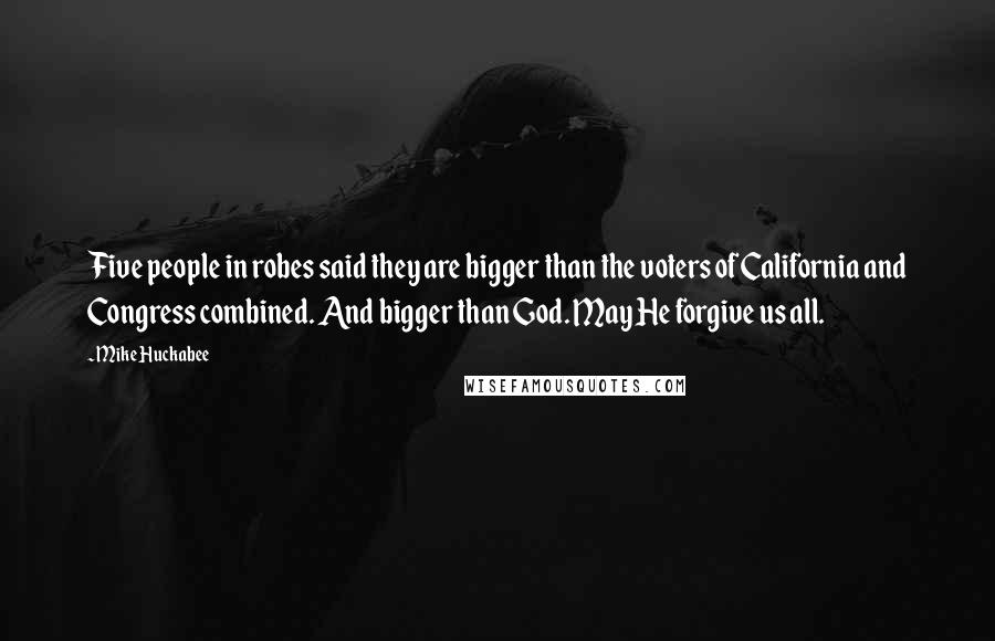 Mike Huckabee Quotes: Five people in robes said they are bigger than the voters of California and Congress combined. And bigger than God. May He forgive us all.