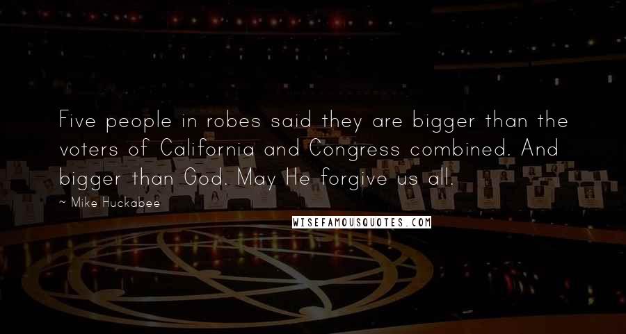 Mike Huckabee Quotes: Five people in robes said they are bigger than the voters of California and Congress combined. And bigger than God. May He forgive us all.