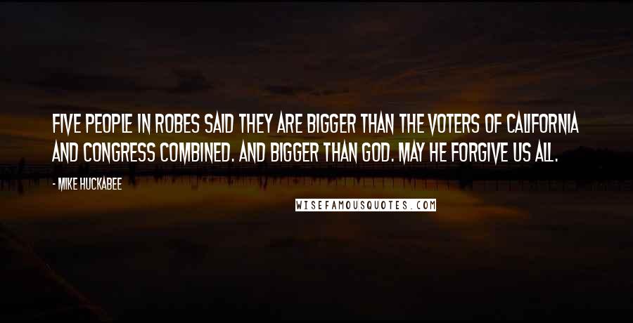 Mike Huckabee Quotes: Five people in robes said they are bigger than the voters of California and Congress combined. And bigger than God. May He forgive us all.